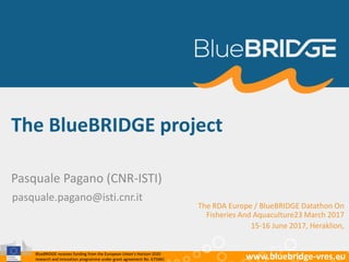 BlueBRIDGE receives funding from the European Union’s Horizon 2020
research and innovation programme under grant agreement No. 675680 www.bluebridge-vres.euBlueBRIDGE receives funding from the European Union’s Horizon 2020
research and innovation programme under grant agreement No. 675680 www.bluebridge-vres.eu
The BlueBRIDGE project
Pasquale Pagano (CNR-ISTI)
pasquale.pagano@isti.cnr.it
The RDA Europe / BlueBRIDGE Datathon On
Fisheries And Aquaculture23 March 2017
15-16 June 2017, Heraklion,
 