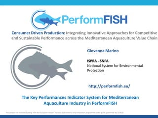Consumer Driven Production: Integrating Innovative Approaches for Competitive
and Sustainable Performance across the Mediterranean Aquaculture Value Chain
This project has received funding from the European Union’s Horizon 2020 research and innovation programme under grant agreement No 727610.
The Key Performances Indicator System for Mediterranean
Aquaculture Industry in PerformFISH
Giovanna Marino
ISPRA - SNPA
National System for Environmental
Protection
http://performfish.eu/
 