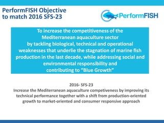 2016- SFS-23
Increase the Mediterranean aquaculture competiveness by improving its
technical performance together with a shift from production-oriented
growth to market-oriented and consumer responsive approach
Objec2vePerformFISH Objective
to match 2016 SFS-23
To increase the competitiveness of the
Mediterranean aquaculture sector
by tackling biological, technical and operational
weaknesses that underlie the stagnation of marine ﬁsh
production in the last decade, while addressing social and
environmental responsibility and
contributing to “Blue Growth”
 
