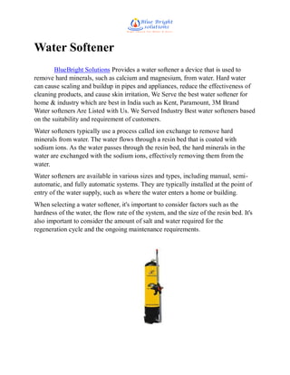 Water Softener
BlueBright Solutions Provides a water softener a device that is used to
remove hard minerals, such as calcium and magnesium, from water. Hard water
can cause scaling and buildup in pipes and appliances, reduce the effectiveness of
cleaning products, and cause skin irritation, We Serve the best water softener for
home & industry which are best in India such as Kent, Paramount, 3M Brand
Water softeners Are Listed with Us. We Served Industry Best water softeners based
on the suitability and requirement of customers.
Water softeners typically use a process called ion exchange to remove hard
minerals from water. The water flows through a resin bed that is coated with
sodium ions. As the water passes through the resin bed, the hard minerals in the
water are exchanged with the sodium ions, effectively removing them from the
water.
Water softeners are available in various sizes and types, including manual, semi-
automatic, and fully automatic systems. They are typically installed at the point of
entry of the water supply, such as where the water enters a home or building.
When selecting a water softener, it's important to consider factors such as the
hardness of the water, the flow rate of the system, and the size of the resin bed. It's
also important to consider the amount of salt and water required for the
regeneration cycle and the ongoing maintenance requirements.
 