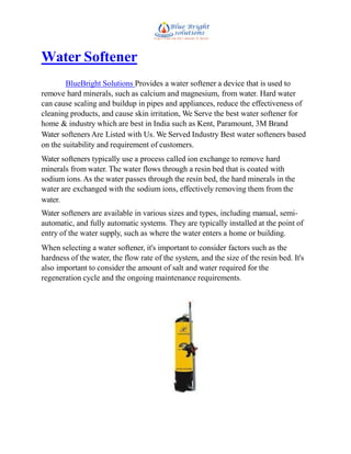 Water Softener
BlueBright Solutions Provides a water softener a device that is used to
remove hard minerals, such as calcium and magnesium, from water. Hard water
can cause scaling and buildup in pipes and appliances, reduce the effectiveness of
cleaning products, and cause skin irritation, We Serve the best water softener for
home & industry which are best in India such as Kent, Paramount, 3M Brand
Water softenersAre Listed with Us. We Served Industry Best water softeners based
on the suitability and requirement of customers.
Water softeners typically use a process called ion exchange to remove hard
minerals from water. The water flows through a resin bed that is coated with
sodium ions.As the water passes through the resin bed, the hard minerals in the
water are exchanged with the sodium ions, effectively removing them from the
water.
Water softeners are available in various sizes and types, including manual, semi-
automatic, and fully automatic systems. They are typically installed at the point of
entry of the water supply, such as where the water enters a home or building.
When selecting a water softener, it's important to consider factors such as the
hardness of the water, the flow rate of the system, and the size of the resin bed. It's
also important to consider the amount of salt and water required for the
regeneration cycle and the ongoing maintenance requirements.
 