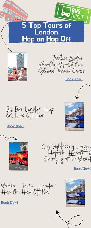 5 Top Tours of
London
Hop on Hop Off
Tootbus London:
Hop-On, Hop-Off Bus
Optional Thames Cruise
City Sightseeing London
Hop-On, Hop-Off &
Changing of the Guard
Big Bus London: Hop-
On, Hop-Off Tour
Book Now!
Book Now!
Book Now!
Golden Tours London:
Hop-On, Hop-Off Bus
Book Now!
 