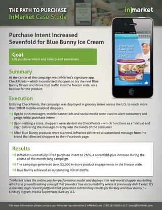 THE PATH TO PURCHASE
InMarket Case Study

Purchase Intent Increased
Sevenfold for Blue Bunny Ice Cream

  Goal
  Lift purchase intent and raise brand awareness.



Summary
At the center of the campaign was inMarket’s signature app,
CheckPoints – which incentivized shoppers to try the new Blue

beeline for the product.


Execution
Utilizing CheckPoints, the campaign was deployed in grocery stores across the U.S. to reach more
than 20MM mobile-enabled shoppers.
   Opt-in push messages, mobile banner ads and social media were used to alert consumers and
   gauge initial purchase intent
   Upon visiting a store, shoppers were alerted via CheckPoints – which functions as a “virtual end
   cap,” delivering the message directly into the hands of the consumer.
   After Blue Bunny products were scanned, inMarket delivered a customized message from the
   brand that directed shoppers to their Facebook page.


  Results
      inMarket successfully lifted purchase intent to 26%, a sevenfold-plus increase during the
      course of the month-long campaign.
      The campaign generated over 53,000 in-store product engagements in the freezer aisle.
      Blue Bunny achieved an outstanding ROI of 200%.


“inMarket takes the online pay-for-performance model and deploys it in real-world shopper marketing,
which is a groundbreaking concept that provides true accountability where it previously didn’t exist. It’s
a low-risk, high-reward platform that generated outstanding results for Barkley and Blue Bunny.” –
Lindsey Ingram, Media Supervisor, Barkley U.S.



For more information please contact your inMarket representative | inMarket.com | 310.392.0500 x117 | sales@inMarket.com
 