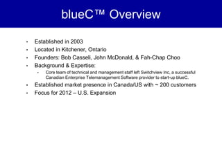 blueC™ Overview

•   Established in 2003
•   Located in Kitchener, Ontario
•   Founders: Bob Casseli, John McDonald, & Fah-Chap Choo
•   Background & Expertise:
     •   Core team of technical and management staff left Switchview Inc, a successful
         Canadian Enterprise Telemanagement Software provider to start-up blueC.
•   Established market presence in Canada/US with ~ 200 customers
•   Focus for 2012 – U.S. Expansion
 
