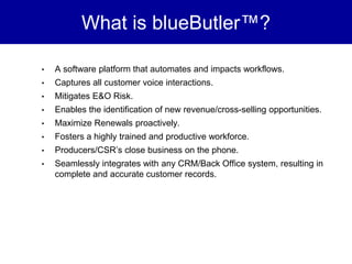 What is blueButler™?

•   A software platform that automates and impacts workflows.
•   Captures all customer voice interactions.
•   Mitigates E&O Risk.
•   Enables the identification of new revenue/cross-selling opportunities.
•   Maximize Renewals proactively.
•   Fosters a highly trained and productive workforce.
•   Producers/CSR’s close business on the phone.
•   Seamlessly integrates with any CRM/Back Office system, resulting in
    complete and accurate customer records.
 