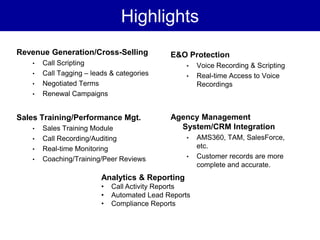 Highlights
Revenue Generation/Cross-Selling             E&O Protection
   •   Call Scripting                            •    Voice Recording & Scripting
   •   Call Tagging – leads & categories         •    Real-time Access to Voice
   •   Negotiated Terms                               Recordings
   •   Renewal Campaigns


Sales Training/Performance Mgt.              Agency Management
   •   Sales Training Module                   System/CRM Integration
   •   Call Recording/Auditing                   •    AMS360, TAM, SalesForce,
   •   Real-time Monitoring                           etc.
   •   Coaching/Training/Peer Reviews            •    Customer records are more
                                                      complete and accurate.
                         Analytics & Reporting
                         •   Call Activity Reports
                         •   Automated Lead Reports
                         •   Compliance Reports
 