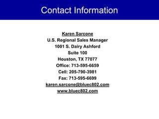Contact Information

         Karen Sarcone
  U.S. Regional Sales Manager
     1001 S. Dairy Ashford
            Suite 100
       Houston, TX 77077
      Office: 713-595-6659
       Cell: 205-790-3981
        Fax: 713-595-6699
 karen.sarcone@bluec802.com
       www.bluec802.com
 