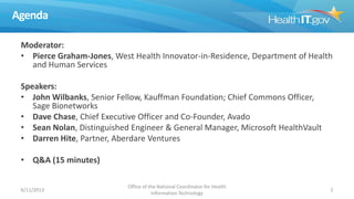 Agenda
Moderator:
• Pierce Graham-Jones, West Health Innovator-in-Residence, Department of Health
and Human Services
Speakers:
• John Wilbanks, Senior Fellow, Kauffman Foundation; Chief Commons Officer,
Sage Bionetworks
• Dave Chase, Chief Executive Officer and Co-Founder, Avado
• Sean Nolan, Distinguished Engineer & General Manager, Microsoft HealthVault
• Darren Hite, Partner, Aberdare Ventures
• Q&A (15 minutes)
6/11/2013
Office of the National Coordinator for Health
Information Technology
2
 