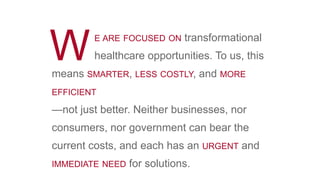 E ARE FOCUSED ON transformational
healthcare opportunities. To us, thisWmeans SMARTER, LESS COSTLY, and MORE
EFFICIENT
—not just better. Neither businesses, nor
consumers, nor government can bear the
current costs, and each has an URGENT and
IMMEDIATE NEED for solutions.
 