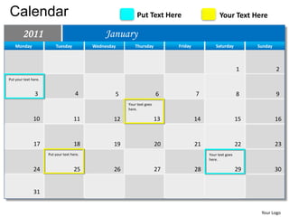 Calendar                                                      Put Text Here                        Your Text Here

        2011                                    January
    Monday                Tuesday           Wednesday       Thursday           Friday            Saturday          Sunday



                                                                                                              1             2
Put your text here.


                3                     4             5                     6             7                     8             9
                                                         Your text goes
                                                         here.

               10                    11             12                    13            14                    15            16


               17                    18             19                    20            21                    22            23
                      Put your text here.                                                    Your text goes
                                                                                             here.

               24                    25             26                    27            28                    29            30


               31


                                                                                                                    Your Logo
 