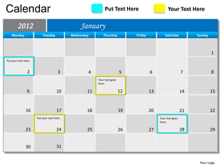 Calendar                                                      Put Text Here                        Your Text Here

        2012                                    January
    Monday                Tuesday           Wednesday       Thursday           Friday            Saturday          Sunday



                                                                                                                            1
Put your text here.


                2                      3            4                     5             6                     7             8
                                                         Your text goes
                                                         here.

                9                    10             11                    12            13                    14            15


               16                    17             18                    19            20                    21            22
                      Put your text here.                                                    Your text goes
                                                                                             here.

               23                    24             25                    26            27                    28            29


               30                    31


                                                                                                                    Your Logo
 