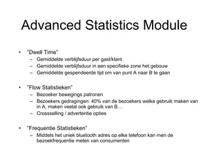 ” Dwell Time” Gemiddelde verblijfsduur per gast/klant Gemiddelde verblijfsduur in een specifieke zone het gebouw Gemiddelde gespendeerde tijd om van punt A naar B te gaan ” Flow Statistieken” Bezoeker bewegings patronen Bezoekers gedragingen: 40% van de bezoekers welke gebruik maken van  in A, maken veelal ook gebruik van B… Crossselling / advertentie opties ” Frequentie Statistieken” Middels het uniek bluetooth adres op elke telefoon kan men de bezoekfrequentie meten van consumenten Advanced Statistics Module 