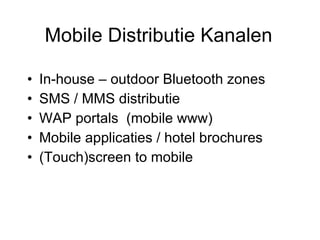 Mobile Distributie Kanalen In-house – outdoor Bluetooth zones SMS / MMS distributie WAP portals  (mobile www) Mobile applicaties / hotel brochures (Touch)screen to mobile 