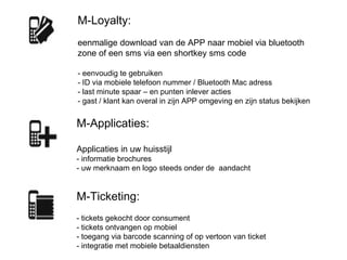 M-Applicaties:  Applicaties in uw huisstijl - informatie brochures  - uw merknaam en logo steeds onder de  aandacht M-Loyalty: eenmalige download van de APP naar mobiel via bluetooth zone of een sms via een shortkey sms code - eenvoudig te gebruiken - ID via mobiele telefoon nummer / Bluetooth Mac adress - last minute spaar – en punten inlever acties - gast / klant kan overal in zijn APP omgeving en zijn status bekijken  M-Ticketing:  - tickets gekocht door consument - tickets ontvangen op mobiel - toegang via barcode scanning of op vertoon van ticket - integratie met mobiele betaaldiensten   