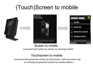 (Touch)Screen to mobile Screen to mobile  consument ziet content op scherm en ontvangt content Touchscreen to mobile     consument kiest gewenste content op touchscreen, raakt het scherm aan en ontvangt de gewenste content op mobiele telefoon  