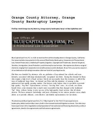 Orange County Attorney, Orange
County Bankruptcy Lawyer
Findtop rated orange county attorney, orange county bankruptcy lawyer at bluecapitallaw.com
Blue Capital LawFirm,P.C.is a full-servicelaw firmwithitsheadquartersinOrange County, California.
Our seasonedattorneyspractice inthe areasof Real Estate,Bankruptcy,Corporate andTransactional
Law, PatentProsecution,Intellectual PropertyLitigation,CopyrightandTrademark,General Litigation,
Taxation,Immigration,AssetProtection,andAttorneyEscrow Services.We representadiverse range of
clientele,rangingfromcorporationstosmall businessesandindividuals.AtourFirm, youcan be assured
of ourdedicationtofindinginnovative solutionsforall of yourlegal needs.
Our firm was founded by attorneys who are graduates of top national law schools and were
formerly associated with large internationally recognized law firms. Seeing the demand for those
who require a high level of legal services but do not necessarily have the resources to afford the
rates of traditional large firms, we formed our Firm with the intention of catering to this
underserved but rapidly growing market. Our lawyers truly believe that it is possible to provide
high quality, “big firm” representation at lower, “non-big firm” rates. As a result, our clients
benefit from a rate structure that is much more reasonable than that charged at the traditional
“big” firms, without having to give up any of the high-quality legal services that all clients
deserve. We have extensive knowledge and years of training in our various practice areas, which
allows us to provide efficient, cost-effective and fruitful representation for our clients.
The attorneysat Blue Capital LawFirm,P.C.(“Blue Capital”or the “Firm”) have experience in
bankruptcy,debtorandcreditorissues,bothinthe transactional andlitigationcontexts. Ourattorneys
have experience inthe negotiationandpreparationof transactional andfinancingdocuments,workout
agreements,deed-in-lieuagreementsandforbearance agreements.
 
