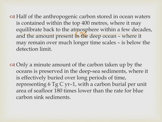 
 Half of the anthropogenic carbon stored in ocean waters
is contained within the top 400 metres, where it may
equilibrate back to the atmosphere within a few decades,
and the amount present in the deep ocean – where it
may remain over much longer time scales – is below the
detection limit.
 Only a minute amount of the carbon taken up by the
oceans is preserved in the deep-sea sediments, where it
is effectively buried over long periods of time,
representing 6 Tg C yr–1, with a carbon burial per unit
area of seafloor 180 times lower than the rate for blue
carbon sink sediments.
 