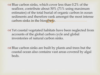 
 Blue carbon sinks, which cover less than 0.2% of the
seafloor, contribute about 50% (71% using maximum
estimates) of the total burial of organic carbon in ocean
sediments and therefore rank amongst the most intense
carbon sinks in the biosphere.
 Yet coastal vegetated habitats have been neglected from
accounts of the global carbon cycle and global
inventories of natural carbon sinks.
 Blue carbon sinks are built by plants and trees but the
coastal ocean also contains vast areas covered by algal
beds.
 