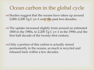 
 Studies suggest that the oceans have taken up around
2,000–2,200 Tg C yr–1 over the past two decades.
 The uptake increased slightly from around an estimated
1800 in the 1980s, to 2,200 Tg C yr–1 in the 1990s and the
first half decade of the twenty-first century.
 Only a portion of this carbon is actually stored
permanently in the oceans, as much is recycled and
released back within a few decades.
Ocean carbon in the global cycle
 