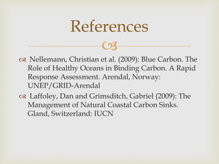 
 Nellemann, Christian et al. (2009): Blue Carbon. The
Role of Healthy Oceans in Binding Carbon. A Rapid
Response Assessment. Arendal, Norway:
UNEP/GRID-Arendal
 Laffoley, Dan and Grimsditch, Gabriel (2009): The
Management of Natural Coastal Carbon Sinks.
Gland, Switzerland: IUCN
References
 
