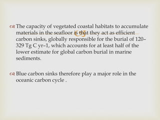 
 The capacity of vegetated coastal habitats to accumulate
materials in the seafloor is that they act as efficient
carbon sinks, globally responsible for the burial of 120–
329 Tg C yr–1, which accounts for at least half of the
lower estimate for global carbon burial in marine
sediments.
 Blue carbon sinks therefore play a major role in the
oceanic carbon cycle .
 