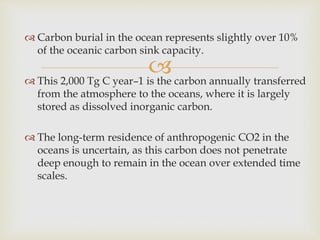 
 Carbon burial in the ocean represents slightly over 10%
of the oceanic carbon sink capacity.
 This 2,000 Tg C year–1 is the carbon annually transferred
from the atmosphere to the oceans, where it is largely
stored as dissolved inorganic carbon.
 The long-term residence of anthropogenic CO2 in the
oceans is uncertain, as this carbon does not penetrate
deep enough to remain in the ocean over extended time
scales.
 