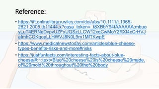 Reference:
• https://ift.onlinelibrary.wiley.com/doi/abs/10.1111/j.1365-
2621.2005.tb11444.x?casa_token=_t8XBbY94fAAAAAA:mbuo
yLuT4ERNeDvpvUZFxUQSzLLCW12xqCwMoY2RXI4cCrHVJ
aImhCOKqopLLHWVJ8N0L9m1MfTKwpE
• https://www.medicalnewstoday.com/articles/blue-cheese-
types-benefits-risks-and-more#risks
• https://justfunfacts.com/interesting-facts-about-blue-
cheese/#:~:text=Blue%20cheese%20is%20cheese%20made,
of%20mold%20throughout%20the%20body
 