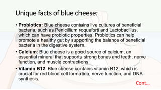 Unique facts of blue cheese:
• Probiotics: Blue cheese contains live cultures of beneficial
bacteria, such as Penicillium roqueforti and Lactobacillus,
which can have probiotic properties. Probiotics can help
promote a healthy gut by supporting the balance of beneficial
bacteria in the digestive system.
• Calcium: Blue cheese is a good source of calcium, an
essential mineral that supports strong bones and teeth, nerve
function, and muscle contractions.
• Vitamin B12: Blue cheese contains vitamin B12, which is
crucial for red blood cell formation, nerve function, and DNA
synthesis.
Cont…
 