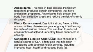 • Antioxidants: The mold in blue cheese, Penicillium
roqueforti, produces certain compounds that have
antioxidant properties. Antioxidants help protect the
body from oxidative stress and reduce the risk of chronic
diseases.
• Flavor Enhancement: Due to its strong flavor, a little
amount of blue cheese can go a long way in enhancing
the taste of various dishes. This can lead to reduced
consumption of salt and unhealthy flavor enhancers in
cooking.
• Conjugated Linoleic Acid (CLA): Blue cheese is a
natural source of CLA, a fatty acid that has been
associated with potential health benefits, including
improved heart health and reduced body fat.
 