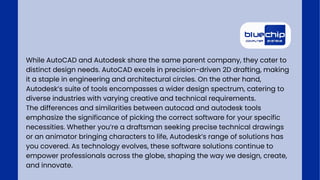While AutoCAD and Autodesk share the same parent company, they cater to
distinct design needs. AutoCAD excels in precision-driven 2D drafting, making
it a staple in engineering and architectural circles. On the other hand,
Autodesk’s suite of tools encompasses a wider design spectrum, catering to
diverse industries with varying creative and technical requirements.
The differences and similarities between autocad and autodesk tools
emphasize the significance of picking the correct software for your specific
necessities. Whether you’re a draftsman seeking precise technical drawings
or an animator bringing characters to life, Autodesk’s range of solutions has
you covered. As technology evolves, these software solutions continue to
empower professionals across the globe, shaping the way we design, create,
and innovate.
 