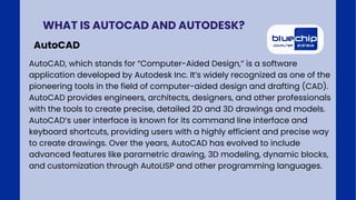AutoCAD, which stands for “Computer-Aided Design,” is a software
application developed by Autodesk Inc. It’s widely recognized as one of the
pioneering tools in the field of computer-aided design and drafting (CAD).
AutoCAD provides engineers, architects, designers, and other professionals
with the tools to create precise, detailed 2D and 3D drawings and models.
AutoCAD’s user interface is known for its command line interface and
keyboard shortcuts, providing users with a highly efficient and precise way
to create drawings. Over the years, AutoCAD has evolved to include
advanced features like parametric drawing, 3D modeling, dynamic blocks,
and customization through AutoLISP and other programming languages.
WHAT IS AUTOCAD AND AUTODESK?
AutoCAD
 