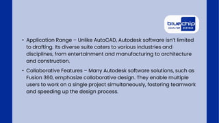 • Application Range – Unlike AutoCAD, Autodesk software isn’t limited
to drafting. Its diverse suite caters to various industries and
disciplines, from entertainment and manufacturing to architecture
and construction.
• Collaborative Features – Many Autodesk software solutions, such as
Fusion 360, emphasize collaborative design. They enable multiple
users to work on a single project simultaneously, fostering teamwork
and speeding up the design process.
 