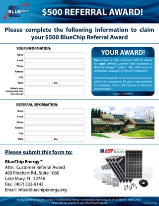 ENERGY
                                 $500 REFERRAL AWARD!
Please complete the following information to claim
         your $500 BlueChip Referral Award
          YOUR INFORMATION:
           Name                                                                        YOUR AWARD!
           E-mail                                                               You receive a $500 Customer Referral Award
                                                                                for each referred customer who purchases a
           Phone
                                                                                BlueChip Energy™ System. The $500 award is
         Address                                                                distributed subsequent to system installation.

             City                                                               This offer is available to the General Public located
            State                           Zip                                 within the Continental US and is not available
                                                                                to Employees, Dealers, Distributors or otherwise
     What is your                                                               related parties.
relationship with
     the referral?                                                                                Expires: 12/31/2010



          REFERRAL INFORMATION:
           Name

           E-mail

           Phone

         Address

             City

            State                           Zip




Please submit this form to:
BlueChip Energy™
Attn: Customer Referral Award
400 Rinehart Rd., Suite 1060
Lake Mary, FL 32746
Fax: (407) 333-9143
Email: info@bluechipenergy.org
           For Questions or concerns, please e-mail BlueChip Energy™ at info@bluechipenergy.org or call 888-731-BLUE (2583).
                                           Please visit our website at www.BlueChipEnergy.org                                  BCE ENG 12 09 09
 