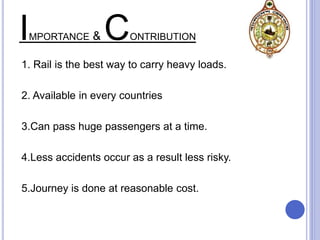 IMPORTANCE & CONTRIBUTION
1. Rail is the best way to carry heavy loads.
2. Available in every countries
3.Can pass huge passengers at a time.
4.Less accidents occur as a result less risky.
5.Journey is done at reasonable cost.
 