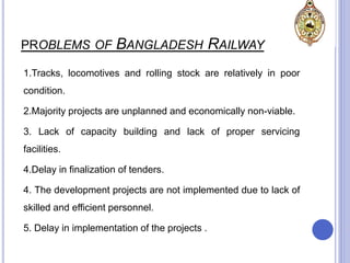 PROBLEMS OF BANGLADESH RAILWAY
1.Tracks, locomotives and rolling stock are relatively in poor
condition.
2.Majority projects are unplanned and economically non-viable.
3. Lack of capacity building and lack of proper servicing
facilities.
4.Delay in finalization of tenders.
4. The development projects are not implemented due to lack of
skilled and efficient personnel.
5. Delay in implementation of the projects .
 