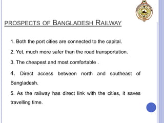 PROSPECTS OF BANGLADESH RAILWAY
1. Both the port cities are connected to the capital.
2. Yet, much more safer than the road transportation.
3. The cheapest and most comfortable .
4. Direct access between north and southeast of
Bangladesh.
5. As the railway has direct link with the cities, it saves
travelling time.
 