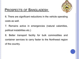 PROSPECTS OF BANGLADESH RAILWAY
6. There are significant reductions in the vehicle operating
costs as well.
7. Remains active in emergencies (natural calamities,
political instabilities etc.)
8. Better transport facility for bulk commodities and
container services to carry faster to the Northwest region
of the country.
 