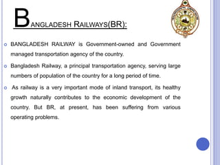BANGLADESH RAILWAYS(BR):
 BANGLADESH RAILWAY is Government-owned and Government
managed transportation agency of the country.
 Bangladesh Railway, a principal transportation agency, serving large
numbers of population of the country for a long period of time.
 As railway is a very important mode of inland transport, its healthy
growth naturally contributes to the economic development of the
country. But BR, at present, has been suffering from various
operating problems.
 