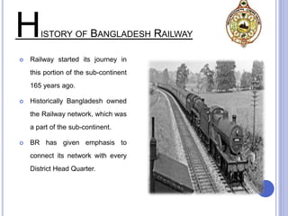 HISTORY OF BANGLADESH RAILWAY
 Railway started its journey in
this portion of the sub-continent
165 years ago.
 Historically Bangladesh owned
the Railway network, which was
a part of the sub-continent.
 BR has given emphasis to
connect its network with every
District Head Quarter.
 
