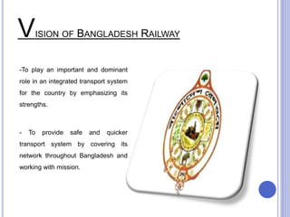 VISION OF BANGLADESH RAILWAY
-To play an important and dominant
role in an integrated transport system
for the country by emphasizing its
strengths.
- To provide safe and quicker
transport system by covering its
network throughout Bangladesh and
working with mission.
 