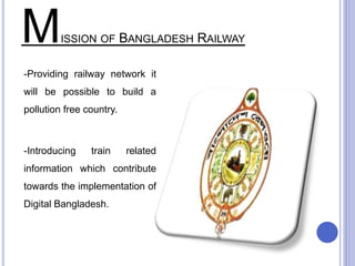 MISSION OF BANGLADESH RAILWAY
-Providing railway network it
will be possible to build a
pollution free country.
-Introducing train related
information which contribute
towards the implementation of
Digital Bangladesh.
 