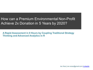 Ian Xiao | ian.xxiao@gmail.com | LinkedIn
How can a Premium Environmental Non-Profit
Achieve 2x Donation in 5 Years by 2020?
A Rapid Assessment in 8 Hours by Coupling Traditional Strategy
Thinking and Advanced Analytics in R
 