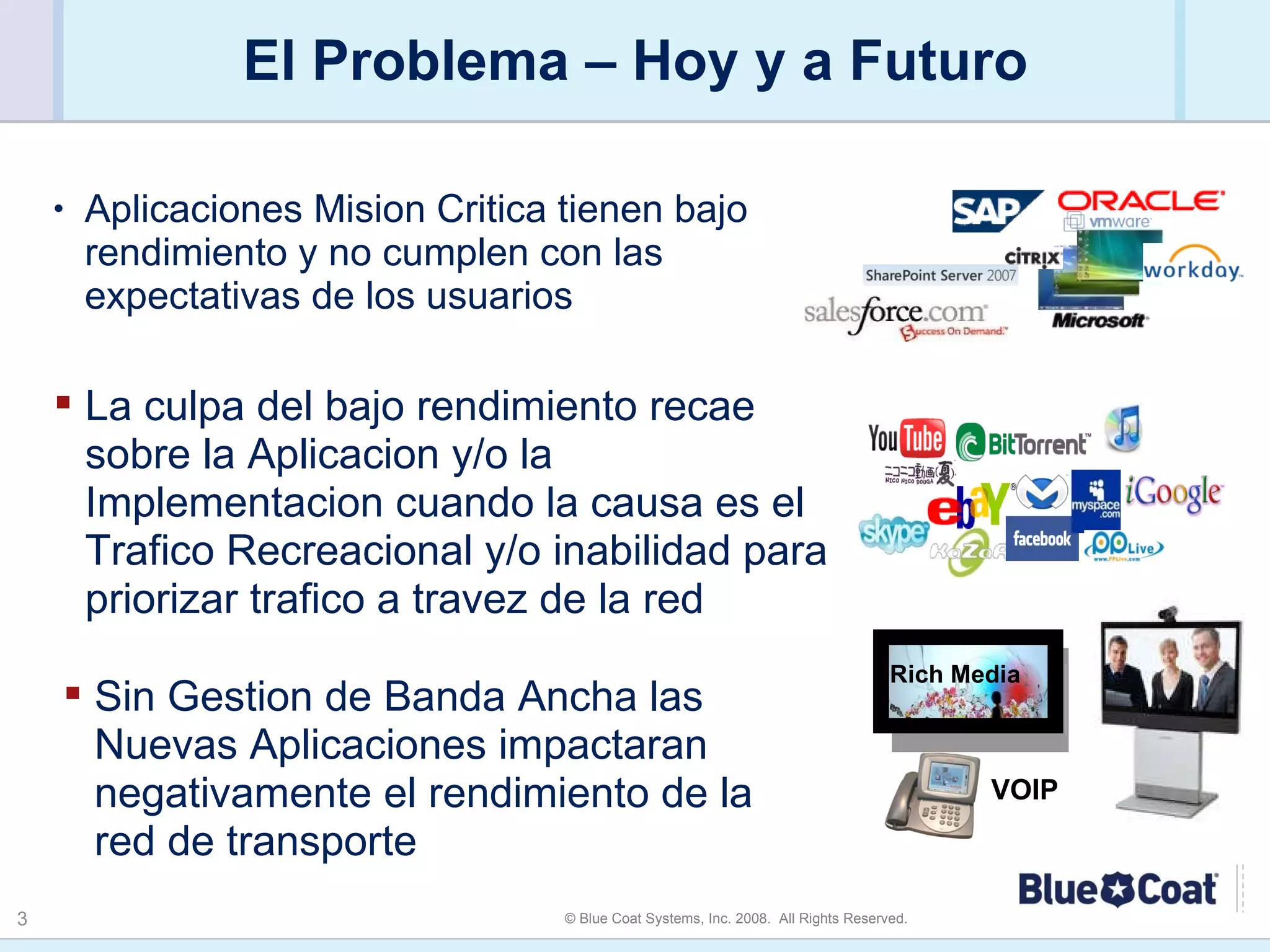 El Problema – Hoy y a Futuro Aplicaciones Mision Critica tienen bajo rendimiento y no cumplen con las expectativas de los usuarios La culpa del bajo rendimiento recae sobre la Aplicacion y/o la Implementacion cuando la causa es el Trafico Recreacional y/o inabilidad para priorizar trafico a travez de la red Sin Gestion de Banda Ancha las Nuevas Aplicaciones impactaran negativamente el rendimiento de la red de transporte Rich Media VOIP 
