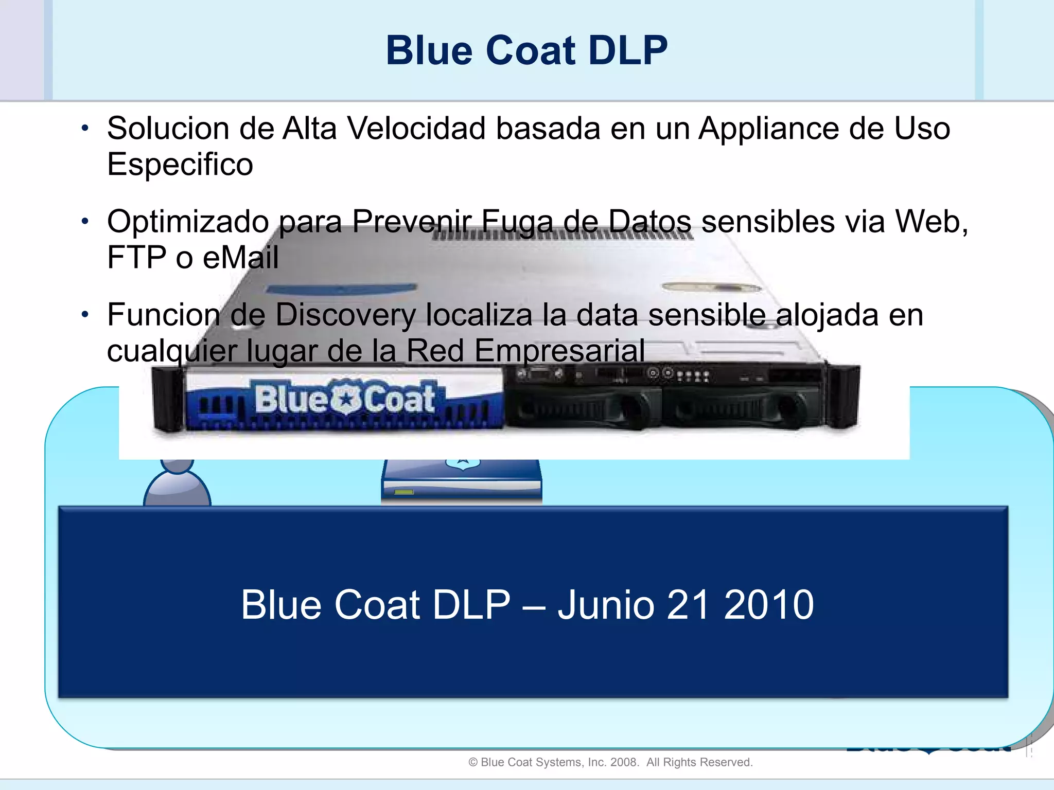 Blue Coat DLP Solucion de Alta Velocidad basada en un Appliance de Uso Especifico Optimizado para Prevenir Fuga de Datos sensibles via Web, FTP o eMail Funcion de Discovery localiza la data sensible alojada en cualquier lugar de la Red Empresarial Internet Prevencion de Fuga de Datos via Web, FTP, eMail Blue Coat DLP ProxySG Blue Coat DLP – Junio 21 2010  