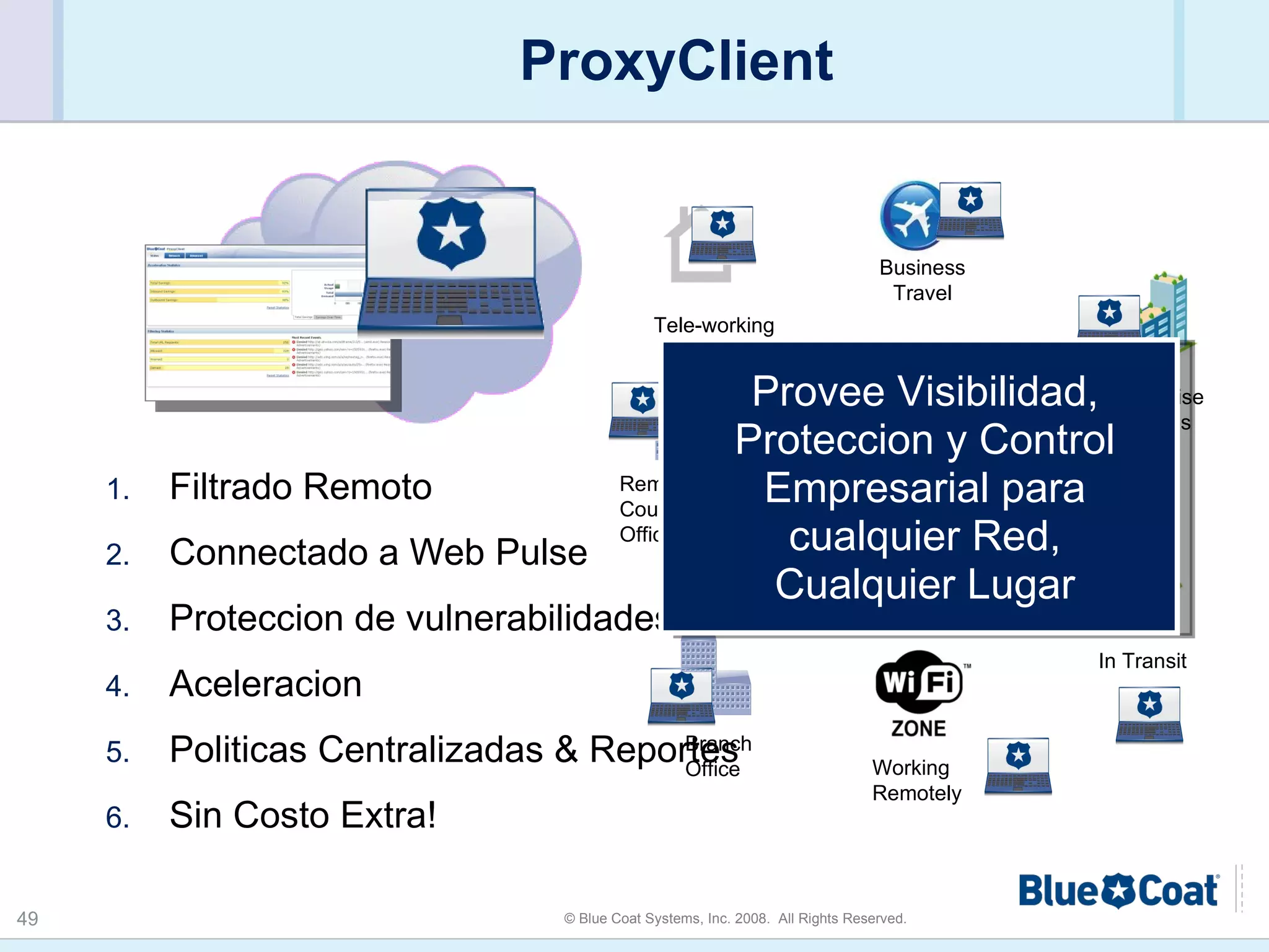 ProxyClient Filtrado Remoto Connectado a Web Pulse  Proteccion de vulnerabilidades Aceleracion Politicas Centralizadas & Reportes Sin Costo Extra!  Provee Visibilidad, Proteccion y Control Empresarial para cualquier Red, Cualquier Lugar Off Premise Meetings Tele-working In Transit Business Travel Working Remotely Branch Office Remote Country Office Corporate WAN 