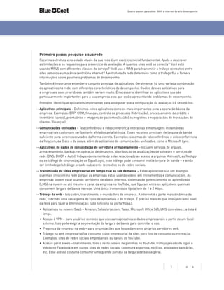 Quatro passos para obter WAN e internet de alto desempenho

Primeiro passo: pesquise a sua rede
Focar na estrutura e no estado atuais da sua rede é um exercício inicial fundamental. Ajuda a descrever
as limitações e os requisitos para o exercício de avaliação. A quantos sites você se conecta? Você está
usando MPLS com diferentes classes de serviço? Você usa a WAN para transmitir o tráfego recreativo entre
sites remotos e uma área central na internet? A estrutura da rede determina como o tráfego flui e fornece
informações sobre possíveis problemas de desempenho.
Também é importante entender o conjunto principal de aplicativos. Geralmente, há uma variada combinação
de aplicativos na rede, com diferentes características de desempenho. O valor desses aplicativos para
a empresa e suas prioridades também variam muito. É necessário identificar os aplicativos que são
particularmente importantes para a sua empresa e os que estão apresentando problemas de desempenho.
Primeiro, identifique aplicativos importantes para assegurar que a configuração da avaliação irá separá-los:
->	Aplicativos principais – Definimos estes aplicativos como os mais importantes para a operação básica da
empresa. Exemplos: ERP, CRM, finanças, controle de processos (fabricação), processamento de crédito e
inventário (varejo), prontuários e imagens de pacientes (saúde) ou registros e negociações de transações de
clientes (finanças).
->	Comunicações unificadas – Teleconferência e videoconferência interativas e mensagens instantâneas
empresariais costumam ser bastante afetados pela latência. Esses recursos precisam de largura de banda
suficiente para serem executados da forma correta. Exemplos: sistemas de teleconferência e videoconferência
da Polycom, da Cisco e da Avaya, além de aplicativos de comunicações unificadas, como o Microsoft Lync.
->	Aplicativos de dados de consolidação de servidor e armazenamento – Incluem serviços de arquivo,
armazenamento, backup, recuperação de desastres, distribuição de atualizações de software e serviços de
rede (DNS, DHCP e Auth). Independentemente de estar relacionado ao acesso a arquivos Microsoft, ao NetApp
ou ao tráfego de sincronização do EqualLogic, esse tráfego pode consumir muita largura de banda – e ainda
ser limitado pelo tráfego pesado subjacente recreativo ou de redes sociais.
->	Transmissão de vídeo empresarial em tempo real ou sob demanda – Estes aplicativos são um dos tipos
que mais crescem na rede porque as empresas estão usando vídeos em treinamentos e comunicações. As
empresas podem estar usando servidores de vídeos internos, sistemas de gerenciamento do aprendizado
(LMS) na nuvem ou até mesmo o canal da empresa no YouTube, que figuram entre os aplicativos que mais
consomem largura de banda na rede. Uma única transmissão típica tem de 1 a 2 Mbps.
->	Tráfego da web – Isto cobre, literalmente, o mundo fora da empresa. A internet é a parte mais dinâmica da
rede, cobrindo uma vasta gama de tipos de aplicativos e de tráfego. É preciso mais do que inteligência no nível
da rede para fazer a diferenciação; tudo funciona na porta 90/443.
•	 Aplicativos na nuvem-SaaS – Amazon, Salesforce.com, Taleo, Microsoft Office 365, LMS com vídeo... a lista é
longa.
•	 Acesso à VPN – para usuários remotos que acessam aplicativos e dados empresariais a partir de um local
externo. Isso pode exigir a segmentação da largura de banda para controlar o uso.
•	 Presença da empresa na web – para organizações que hospedam seus próprios servidores web.
•	 Tráfego na web empresarial/de consumo – uso empresarial de sites para fins de consumo ou recreação.
Exemplos: sites de redes sociais empresariais ou canais do YouTube.
•	 Acesso geral à web – literalmente, todo o resto: vídeos de gatinhos no YouTube, tráfego pesado de jogos e
vídeos no Facebook e em outros sites de redes sociais, cobertura esportiva, notícias, atividades bancárias,
etc. Esse acesso costuma consumir uma grande parcela da largura de banda geral.

2

< >

 