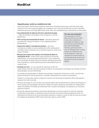 Quatro passos para obter WAN e internet de alto desempenho

Segundo passo: avalie as condições da rede
No primeiro passo, identificamos problemas ambientais e de aplicativos dos quais você está ciente. Aqui,
nosso foco é ver como essas prioridades são compatíveis com o que está acontecendo na rede e identificar
problemas dos quais você talvez NÃO esteja ciente. Estes são os problemas que costumamos ver neste passo:
->	Uso predominante de vídeos da internet e aplicativos de jogos
– vídeos do YouTube e do Facebook, sites de esportes e sites de
passatempo.
->	P2P e serviços de transmissão de música – aplicativos agressivos
que obstruem a largura de banda e criam congestionamentos
problemáticos.
->	Impacto dos tablets e smartphones pessoais – com mais
smartphones e tablets na rede, atualizações de SO e downloads de
conteúdos estão começando a ter um grande impacto no consumo da
largura de banda.
->	Backups que causam interrupções, sincronização de dados ou
atualizações de AV – embora estes sejam aplicativos claramente
empresariais, sua natureza agressiva pode levar a picos repentinos
de uso da largura de banda. Esses picos podem sobrepujar aplicativos
mais importantes, criando problemas graves de desempenho para os
usuários finais.

Por que uma avaliação?
Uma avaliação de rede da
Blue Coat oferece uma visão
de alto nível e detalhes da
quantidade de tráfego na rede.
O mecanismo de classificação
Blue Coat PacketShaper
identifica automaticamente
mais de 700 aplicativos e analisa
dezenas de milhões de sites
em 84 categorias. Toda essa
inteligência é transformada em
sete agrupamentos de alto nível
baseados na Árvore de Classes
Modelo.

->	Conteúdo em risco – se a sua solução de segurança na web não
estiver dando conta das crescentes ameaças na web ou se suas políticas de filtragem de conteúdo estiverem
desatualizadas, isso será identificado.
O resultado do segundo passo é o Relatório de avaliação. A avaliação irá mensurar e exibir o consumo de
largura de banda no nível de aplicativos e conteúdo, identificando seus maiores consumidores.
Também é uma boa ideia coletar os seguintes conjuntos de informações do dispositivo Blue Coat quando a
avaliação tiver sido concluída:
->	Presença de tráfego em risco na rede. Essa presença talvez não seja identificada no relatório de avaliação se
não for gerada uma quantidade suficiente de tráfego. No entanto, pequenas quantidades de tráfego podem
indicar um problema. À medida que desenvolvermos o relatório de avaliação, isso passará a ser uma parte
padrão do relatório.
->	Tempos de resposta de aplicativos importantes (identificados no primeiro passo). Se você tiver separado
os aplicativos importantes, as estatísticas de gerenciamento do tempo de resposta poderão fornecer um
desempenho de referência do atraso total desses aplicativos e separar o atraso da rede do atraso do servidor.
As medições de qualidade de VOIP incluem distorção, latência, perda e MOS.

3

< >

 