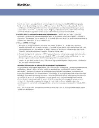 Quatro passos para obter WAN e internet de alto desempenho

Quando você mostra que as políticas de formatação geralmente recuperam de 30% a 50% da largura de
banda consumida pelo tráfego recreativo, o ROI fica simples e óbvio. Posteriormente, você pode mostrar
a combinação de tráfego e possíveis economias possibilitada pelas tecnologias de aceleração para ajudar
a racionalizar o orçamento e os próximos passos. No geral, você está mostrando que tem entendimento e
controle da infinidade de problemas relacionados à disponibilização de aplicativos na WAN.
a.	Relatório sobre o consumo do orçamento da largura de banda – Mostrar que aplicativos e conteúdos
consomem o orçamento de manutenção da WAN (antes da formatação) ajuda a gerência de TI a entender o
alinhamento das despesas com os negócios. Se for necessário ter mais largura de banda, os gerentes poderão
embasar seus argumentos de forma mais eficiente.
b.	Cálculo do ROI da formatação
1.	Recuperação da largura de banda consumida pelo tráfego recreativo: se a recreação e a multimídia
estavam consumindo 50% da largura de banda e a formatação pode reduzir esse consumo para 20%, o ROI
é aproximadamente 30% das despesas da WAN. É claro que os percentuais irão variar de acordo com as
condições, mas esse costuma ser o ROI mais simples de ser calculado.
2.	Redução dos tíquetes de problemas e MTTR mais curto: faça uma estimativa da redução das reclamações
devido ao desempenho aprimorado e da redução do MTTR em consequência da visibilidade aprimorada.
Com que rapidez você consegue identificar e corrigir problemas de desempenho?
3.	Garantia de aplicativos de missão crítica: calcule um seguro de desempenho comparado aos custos anuais
dos aplicativos mais importantes.
Identifique oportunidades de aceleração e de redução da largura de banda
As tecnologias de otimização de WAN da Blue Coat são muito úteis para acelerar o desempenho de aplicativos
importantes e reduzir a largura de banda exigida por aplicativos que utilizam muitos dados. O acesso
centralizado a arquivos é um exemplo de como aplicativos que utilizam muitos dados, muitas vezes com
protocolos mal elaborados, têm um desempenho ruim na WAN. As tecnologias de aceleração de protocolos e
redução de dados aceleram consideravelmente o desempenho do usuário final, reduzindo consideravelmente
os requisitos de largura de banda. Os vídeos empresariais são outro exemplo de aplicativos difícieis de
oferecer devido à grande quantidade de largura de banda consumida. As tecnologias de armazenamento
em cache de vídeo sob demanda e as tecnologias de transmissão em tempo real podem aumentar
consideravelmente a largura de banda e possibilitar o fornecimento de vídeo empresarial nos links da WAN
existentes.
Esta é uma visão geral dos principais aplicativos e iniciativas e de como as tecnologias da Blue Coat podem
aprimorar o desempenho:

7

< >

 