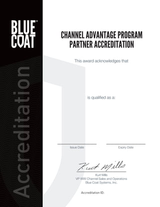 Accreditation
This award acknowledges that
is qualiﬁed as a:
CHANNEL ADVANTAGE PROGRAM
PARTNER ACCREDITATION
Issue Date Expiry Date
Accreditation ID:
Kurt Mills
VP WW Channel Sales and Operations
Blue Coat Systems, Inc.
 