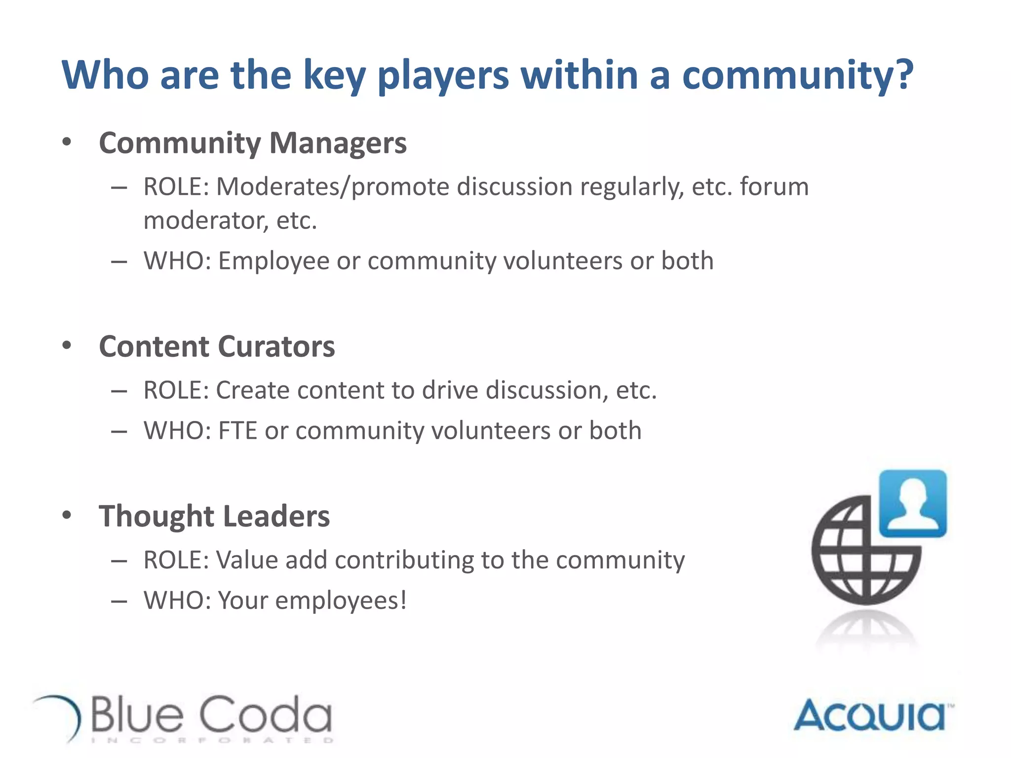 Who are the key players within a community?
• Community Managers
– ROLE: Moderates/promote discussion regularly, etc. forum
moderator, etc.
– WHO: Employee or community volunteers or both
• Content Curators
– ROLE: Create content to drive discussion, etc.
– WHO: FTE or community volunteers or both
• Thought Leaders
– ROLE: Value add contributing to the community
– WHO: Your employees!
 